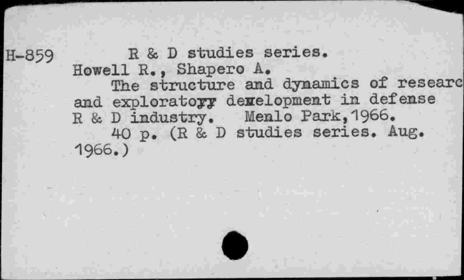 ﻿H-859
R & D studies series.
Howell R., Shapero A.
The structure and dynamics of researc and exploratory deirelopment in defense R & D industry. Menlo Park,19^6.
40 p. (R & D studies series. Aug.
1966.)